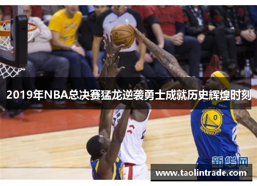 2019年NBA总决赛猛龙逆袭勇士成就历史辉煌时刻