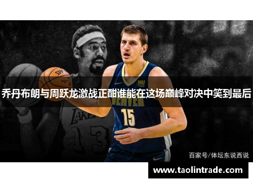 乔丹布朗与周跃龙激战正酣谁能在这场巅峰对决中笑到最后